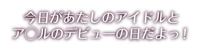 今日があたしのアイドルとア◯ルのデビューの日だよっ！